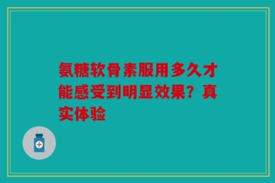 氨糖软骨素服用多久才能感受到明显效果？真实体验