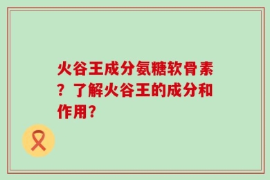 火谷王成分氨糖软骨素？了解火谷王的成分和作用？