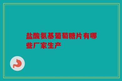 盐酸氨基葡萄糖片有哪些厂家生产