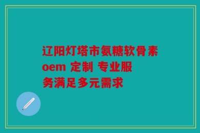 辽阳灯塔市氨糖软骨素oem 定制 专业服务满足多元需求