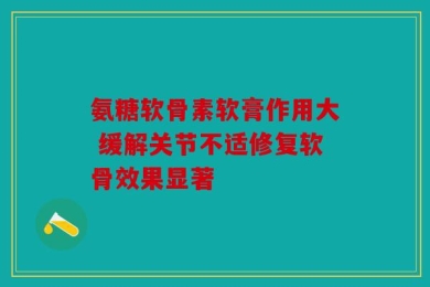 氨糖软骨素软膏作用大 缓解关节不适修复软骨效果显著