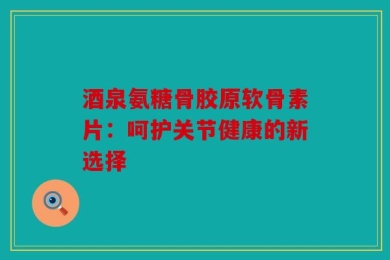 酒泉氨糖骨胶原软骨素片：呵护关节健康的新选择