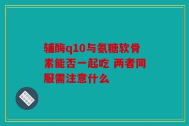 辅酶q10与氨糖软骨素能否一起吃 两者同服需注意什么