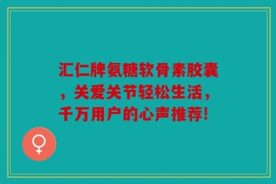 汇仁牌氨糖软骨素胶囊，关爱关节轻松生活，千万用户的心声推荐!