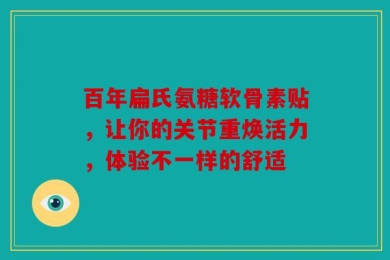 百年扁氏氨糖软骨素贴，让你的关节重焕活力，体验不一样的舒适