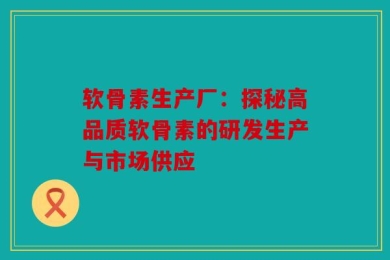 软骨素生产厂：探秘高品质软骨素的研发生产与市场供应