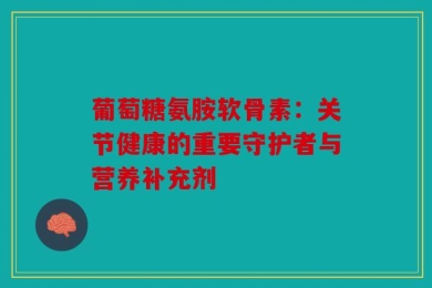 葡萄糖氨胺软骨素：关节健康的重要守护者与营养补充剂