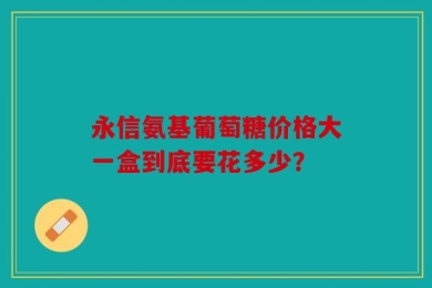永信氨基葡萄糖价格大一盒到底要花多少？