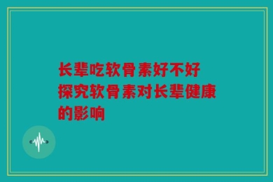 长辈吃软骨素好不好 探究软骨素对长辈健康的影响
