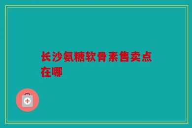 长沙氨糖软骨素售卖点在哪