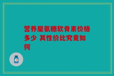 营养屋氨糖软骨素价格多少 其性价比究竟如何