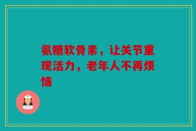 氨糖软骨素，让关节重现活力，老年人不再烦恼