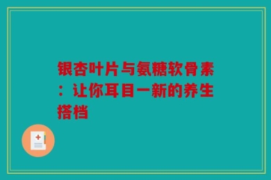 银杏叶片与氨糖软骨素：让你耳目一新的养生搭档