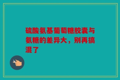 硫酸氨基葡萄糖胶囊与氨糖的差异大，别再搞混了