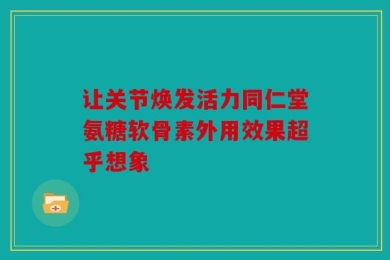 让关节焕发活力同仁堂氨糖软骨素外用效果超乎想象