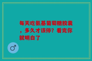 每天吃氨基葡萄糖胶囊，多久才该停？看完你就明白了
