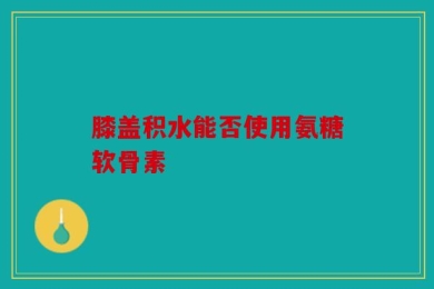 膝盖积水能否使用氨糖软骨素