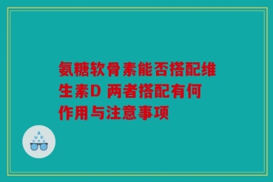 氨糖软骨素能否搭配维生素D 两者搭配有何作用与注意事项