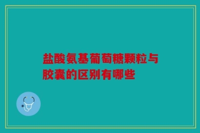 盐酸氨基葡萄糖颗粒与胶囊的区别有哪些