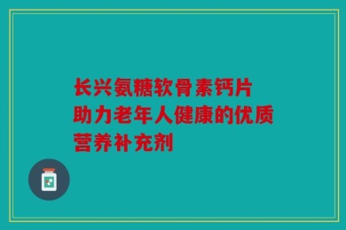 长兴氨糖软骨素钙片 助力老年人健康的优质营养补充剂