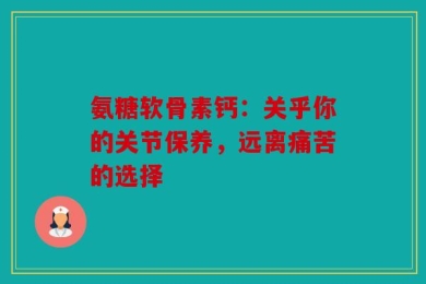 氨糖软骨素钙：关乎你的关节保养，远离痛苦的选择