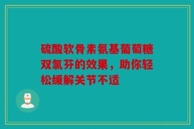 硫酸软骨素氨基葡萄糖双氯芬的效果，助你轻松缓解关节不适