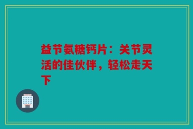 益节氨糖钙片：关节灵活的佳伙伴，轻松走天下