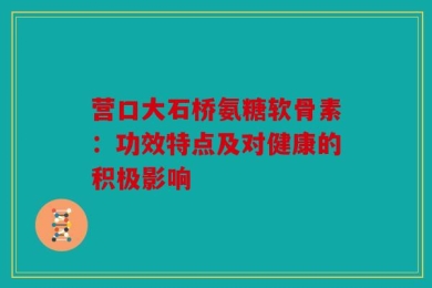 营口大石桥氨糖软骨素：功效特点及对健康的积极影响