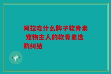 阿拉吃什么牌子软骨素 宠物主人的软骨素选购纠结