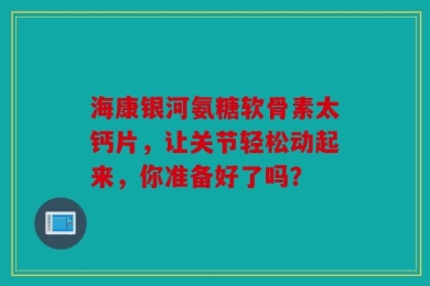 海康银河氨糖软骨素太钙片，让关节轻松动起来，你准备好了吗？