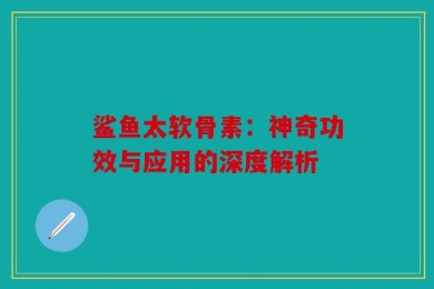 鲨鱼太软骨素：神奇功效与应用的深度解析