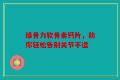 维骨力软骨素钙片，助你轻松告别关节不适