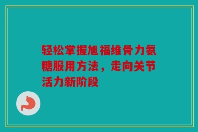 轻松掌握旭福维骨力氨糖服用方法，走向关节活力新阶段