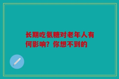 长期吃氨糖对老年人有何影响？你想不到的