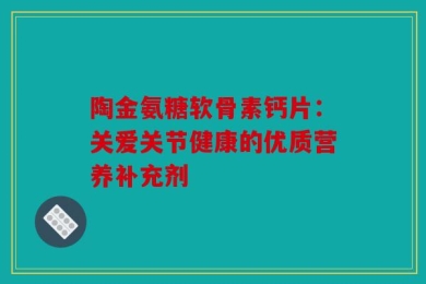 陶金氨糖软骨素钙片：关爱关节健康的优质营养补充剂