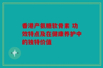 香港产氨糖软骨素 功效特点及在健康养护中的独特价值