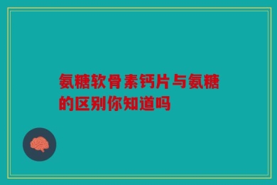 氨糖软骨素钙片与氨糖的区别你知道吗