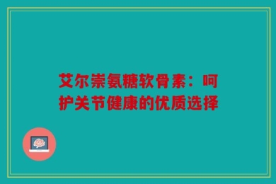 艾尔崇氨糖软骨素：呵护关节健康的优质选择