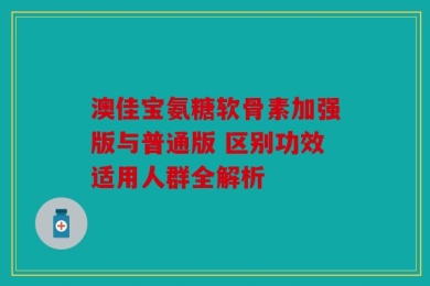 澳佳宝氨糖软骨素加强版与普通版 区别功效适用人群全解析