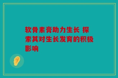 软骨素膏助力生长 探索其对生长发育的积极影响
