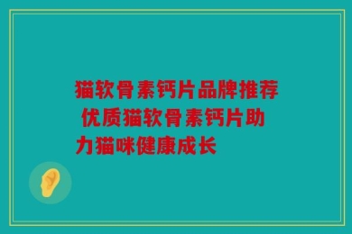 猫软骨素钙片品牌推荐 优质猫软骨素钙片助力猫咪健康成长