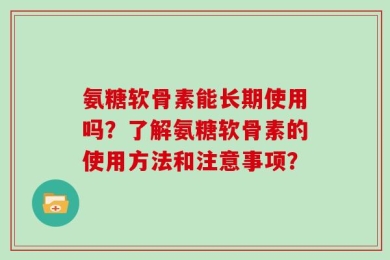氨糖软骨素能长期使用吗？了解氨糖软骨素的使用方法和注意事项？