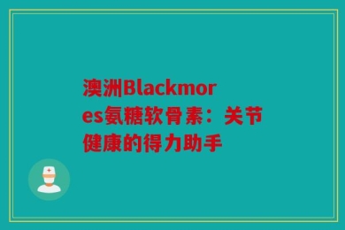 澳洲Blackmores氨糖软骨素：关节健康的得力助手