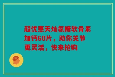 超优惠天灿氨糖软骨素加钙60片，助你关节更灵活，快来抢购