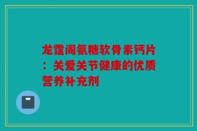 龙霆阁氨糖软骨素钙片：关爱关节健康的优质营养补充剂