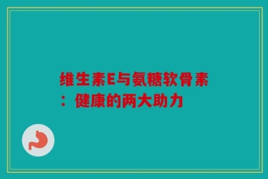 维生素E与氨糖软骨素：健康的两大助力