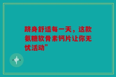 跻身舒适每一天，这款氨糖软骨素钙片让你无忧活动”