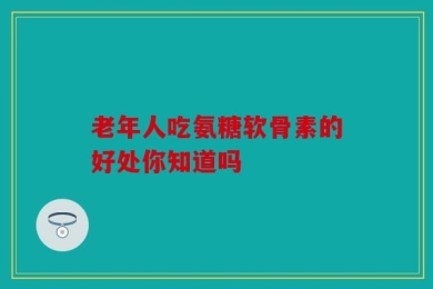 老年人吃氨糖软骨素的好处你知道吗