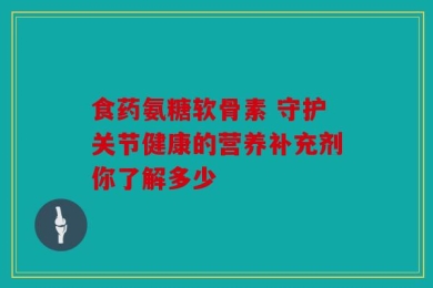 食药氨糖软骨素 守护关节健康的营养补充剂你了解多少