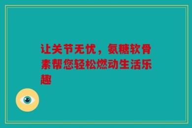 让关节无忧，氨糖软骨素帮您轻松燃动生活乐趣